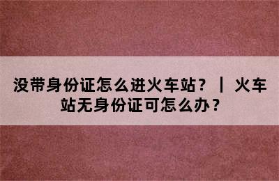 没带身份证怎么进火车站？｜ 火车站无身份证可怎么办？